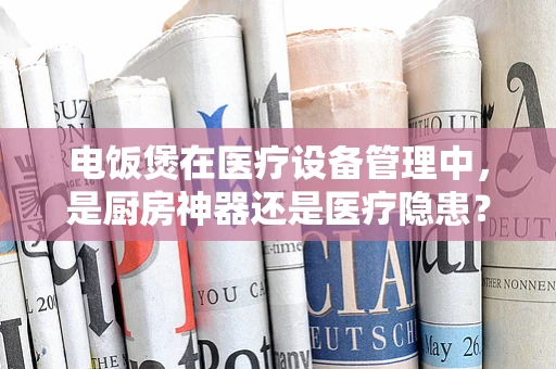 电饭煲在医疗设备管理中，是厨房神器还是医疗隐患？