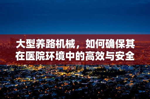 大型养路机械，如何确保其在医院环境中的高效与安全？