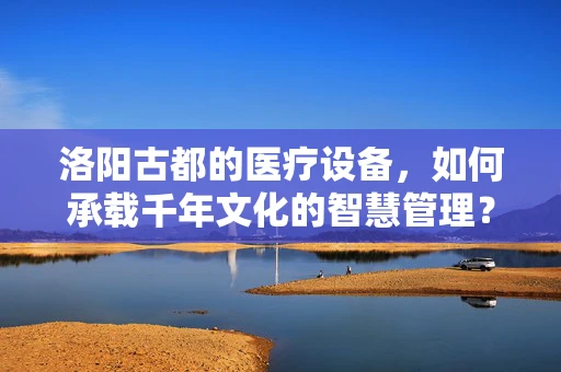 洛阳古都的医疗设备，如何承载千年文化的智慧管理？