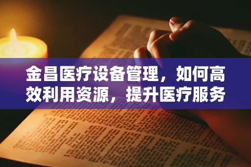 金昌医疗设备管理，如何高效利用资源，提升医疗服务效率？