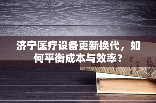 济宁医疗设备更新换代，如何平衡成本与效率？