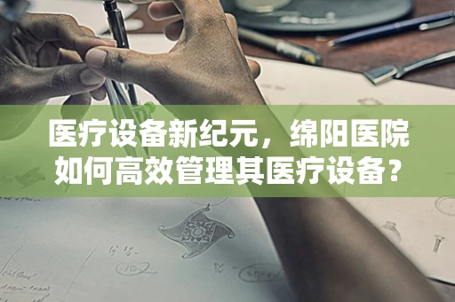 医疗设备新纪元，绵阳医院如何高效管理其医疗设备？