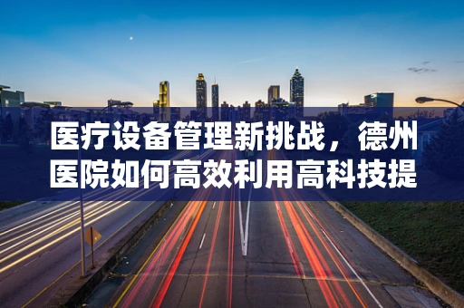 医疗设备管理新挑战，德州医院如何高效利用高科技提升设备维护？