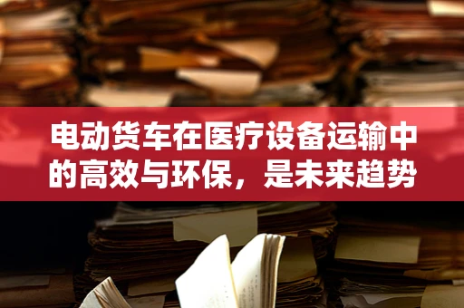 电动货车在医疗设备运输中的高效与环保，是未来趋势还是技术挑战？