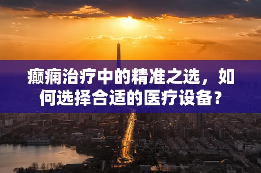 癫痫治疗中的精准之选，如何选择合适的医疗设备？