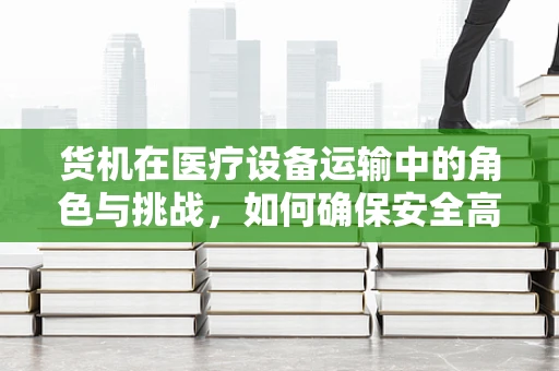 货机在医疗设备运输中的角色与挑战，如何确保安全高效？