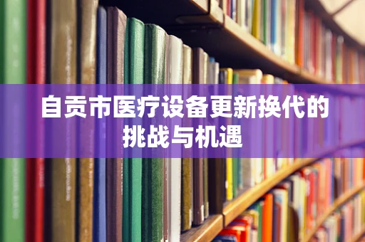 自贡市医疗设备更新换代的挑战与机遇