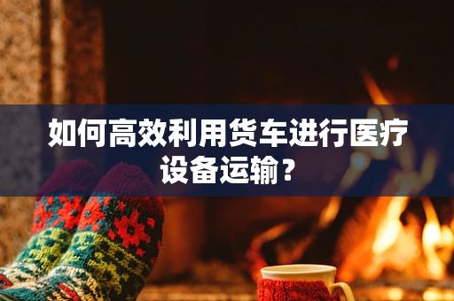 如何高效利用货车进行医疗设备运输？