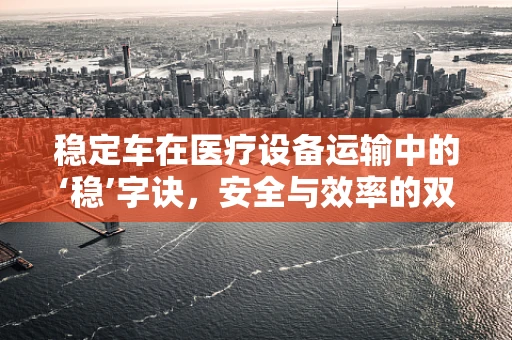 稳定车在医疗设备运输中的‘稳’字诀，安全与效率的双重保障