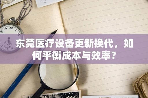 东莞医疗设备更新换代，如何平衡成本与效率？