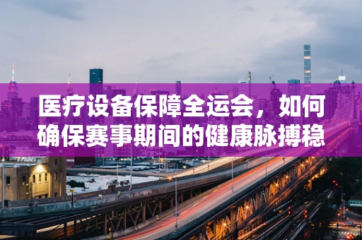 医疗设备保障全运会，如何确保赛事期间的健康脉搏稳健跳动？