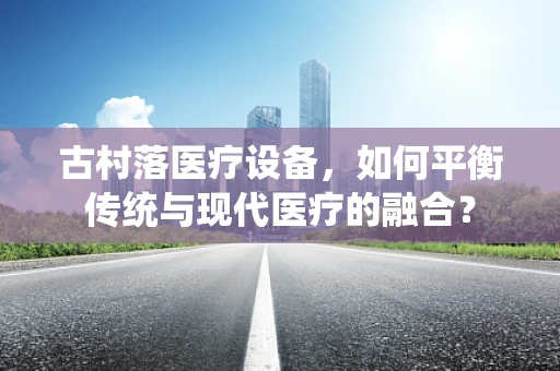 古村落医疗设备，如何平衡传统与现代医疗的融合？