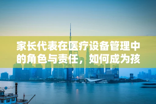 家长代表在医疗设备管理中的角色与责任，如何成为孩子健康守护者？