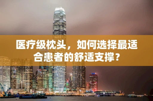 医疗级枕头，如何选择最适合患者的舒适支撑？