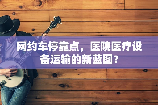 网约车停靠点，医院医疗设备运输的新蓝图？