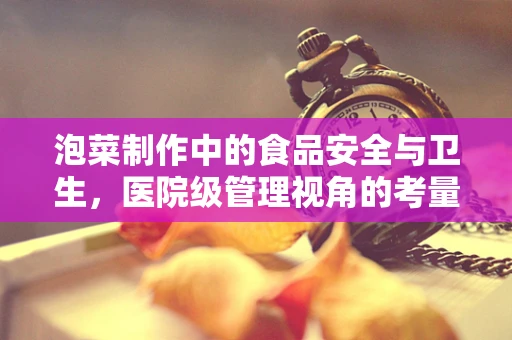 泡菜制作中的食品安全与卫生，医院级管理视角的考量