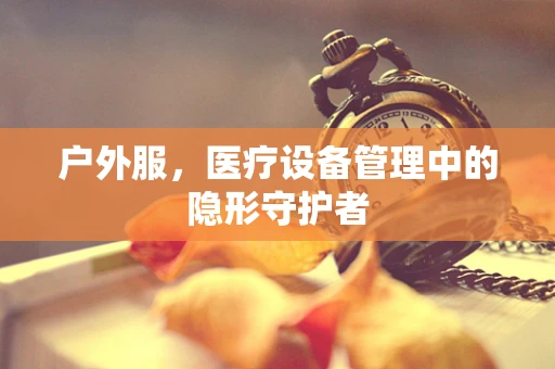 户外服，医疗设备管理中的隐形守护者