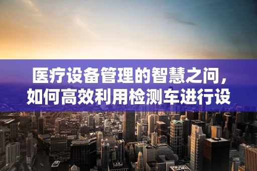医疗设备管理的智慧之问，如何高效利用检测车进行设备巡检？