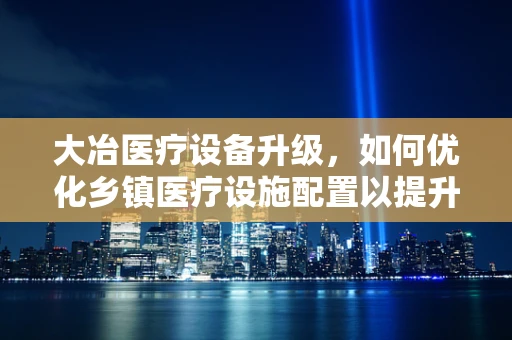 大冶医疗设备升级，如何优化乡镇医疗设施配置以提升服务效率？