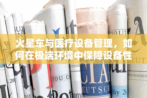 火星车与医疗设备管理，如何在极端环境中保障设备性能？