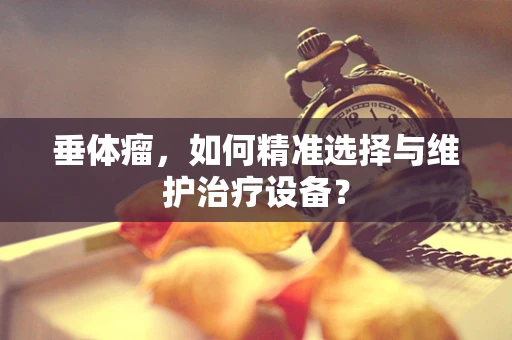 垂体瘤，如何精准选择与维护治疗设备？
