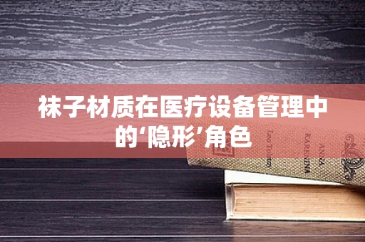 袜子材质在医疗设备管理中的‘隐形’角色