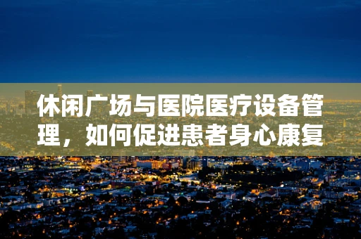 休闲广场与医院医疗设备管理，如何促进患者身心康复的巧妙结合？
