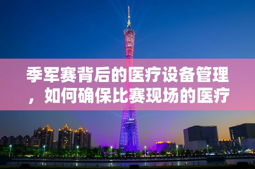 季军赛背后的医疗设备管理，如何确保比赛现场的医疗设备万无一失？