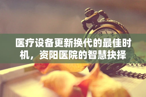 医疗设备更新换代的最佳时机，资阳医院的智慧抉择