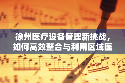 徐州医疗设备管理新挑战，如何高效整合与利用区域医疗资源？