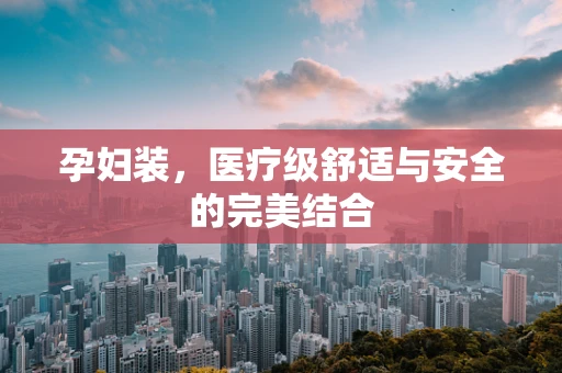 孕妇装，医疗级舒适与安全的完美结合