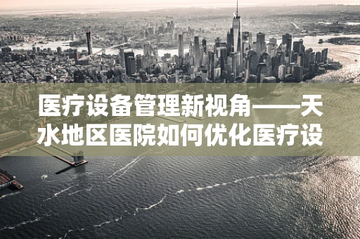 医疗设备管理新视角——天水地区医院如何优化医疗设备维护策略？