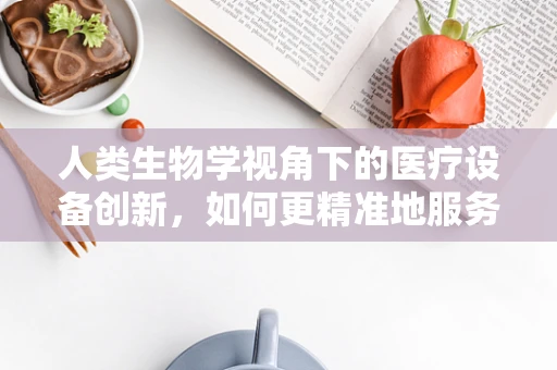 人类生物学视角下的医疗设备创新，如何更精准地服务人体构造？