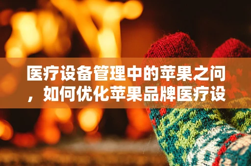 医疗设备管理中的苹果之问，如何优化苹果品牌医疗设备的维护与升级？