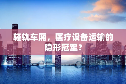 轻轨车厢，医疗设备运输的隐形冠军？