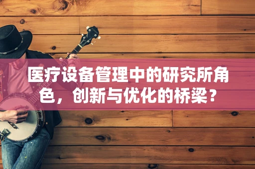 医疗设备管理中的研究所角色，创新与优化的桥梁？
