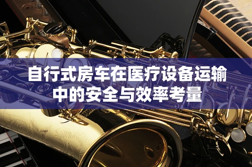 自行式房车在医疗设备运输中的安全与效率考量