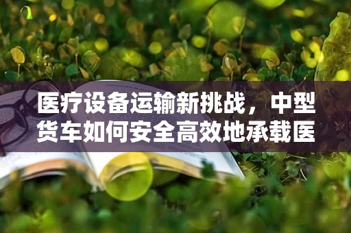 医疗设备运输新挑战，中型货车如何安全高效地承载医院重器？