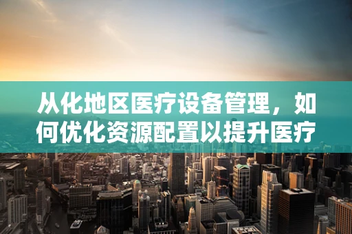 从化地区医疗设备管理，如何优化资源配置以提升医疗服务效率？