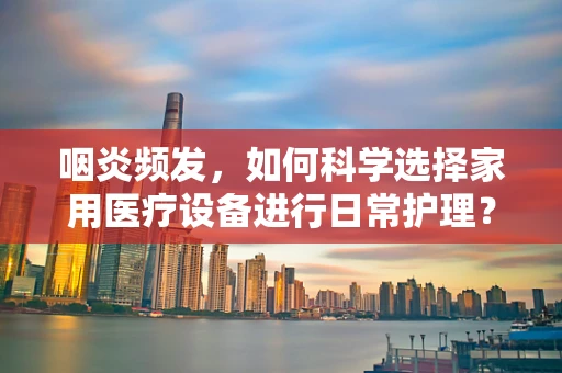 咽炎频发，如何科学选择家用医疗设备进行日常护理？