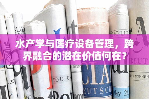水产学与医疗设备管理，跨界融合的潜在价值何在？