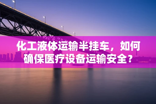 化工液体运输半挂车，如何确保医疗设备运输安全？