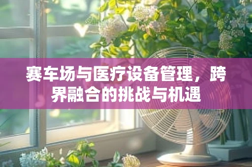 赛车场与医疗设备管理，跨界融合的挑战与机遇