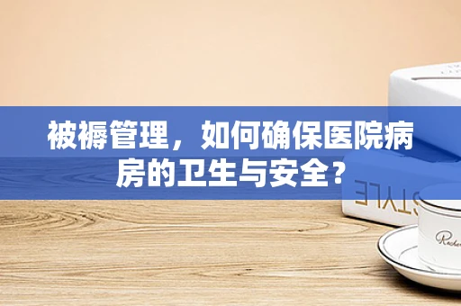 被褥管理，如何确保医院病房的卫生与安全？