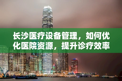 长沙医疗设备管理，如何优化医院资源，提升诊疗效率？