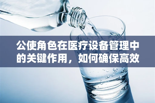 公使角色在医疗设备管理中的关键作用，如何确保高效与合规的桥梁？