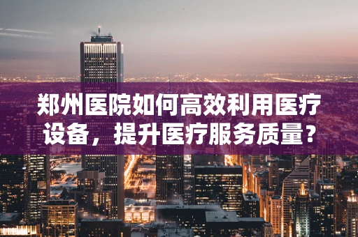 郑州医院如何高效利用医疗设备，提升医疗服务质量？