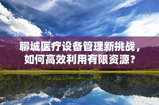 聊城医疗设备管理新挑战，如何高效利用有限资源？