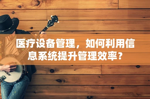 医疗设备管理，如何利用信息系统提升管理效率？