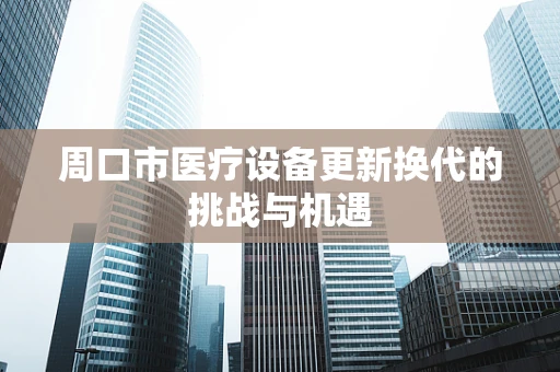 周口市医疗设备更新换代的挑战与机遇